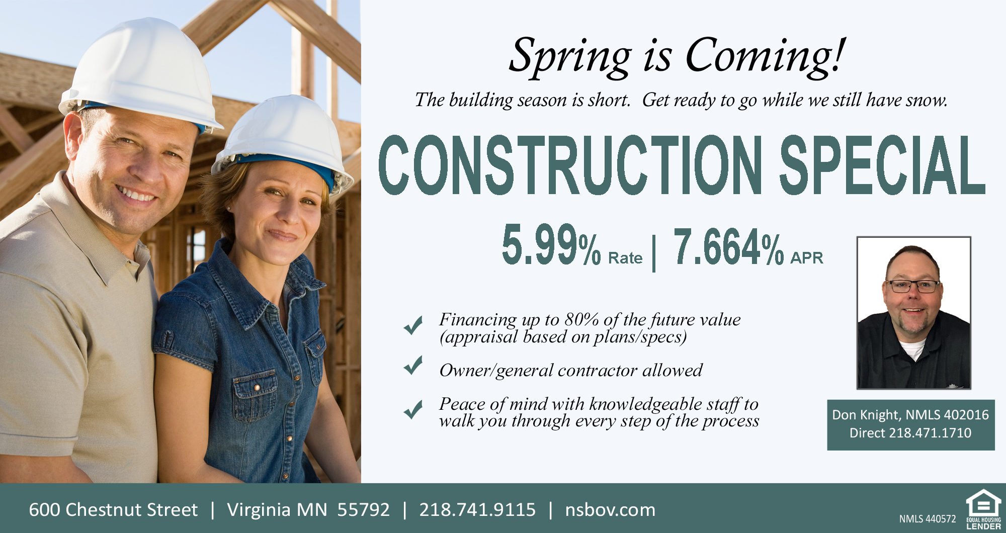 Spring Construction Special. The building season is short. Get ready to go while we still have snow. - 5.99% rate / 7.664% APR. Financing up to 80% of the future value (appraisal based on plans/specs). Owner/general contractor allowed. Peace of mind with knowledeable staff to walk you through every step of the process. Don Knight, NMLS 402016, direct #: 218.471.1710. Offer effective March 1, 2026. Valid for a limited time and is subject to change or withdrawal without notice. Contact Northern State Bank for more info.